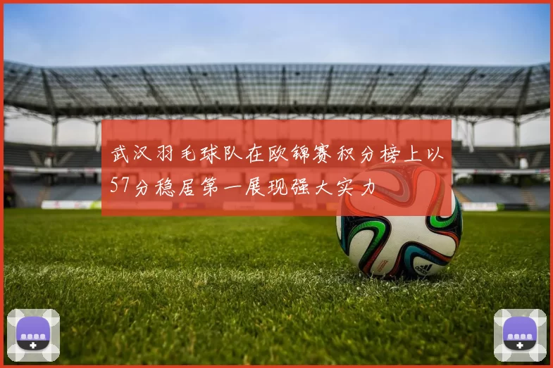 武汉羽毛球队在欧锦赛积分榜上以57分稳居第一展现强大实力