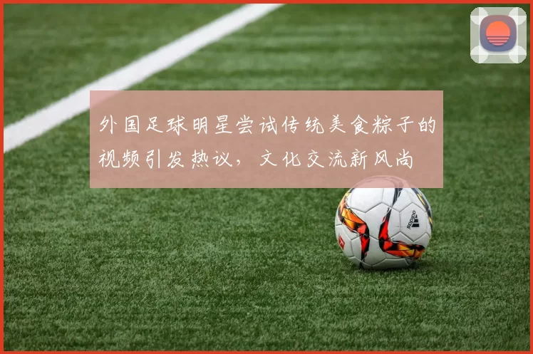 外国足球明星尝试传统美食粽子的视频引发热议，文化交流新风尚