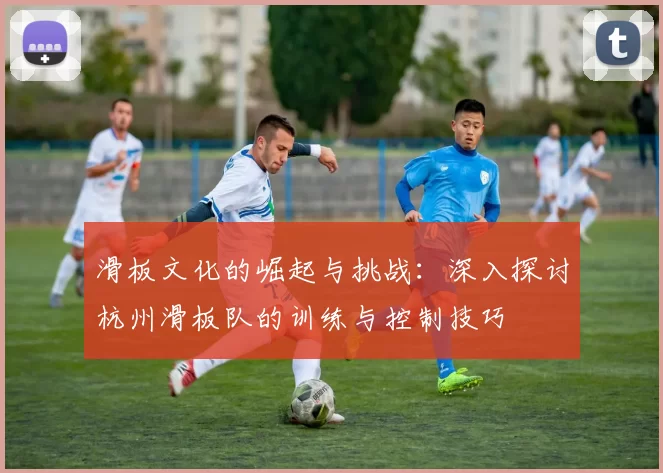 滑板文化的崛起与挑战：深入探讨杭州滑板队的训练与控制技巧