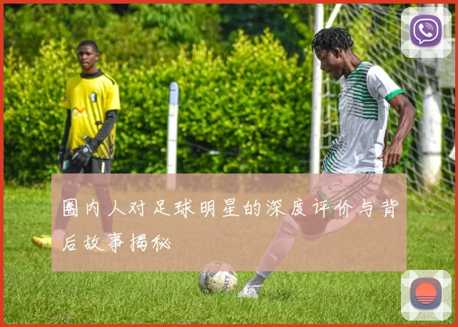 圈内人对足球明星的深度评价与背后故事揭秘