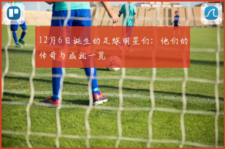 12月6日诞生的足球明星们：他们的传奇与成就一览