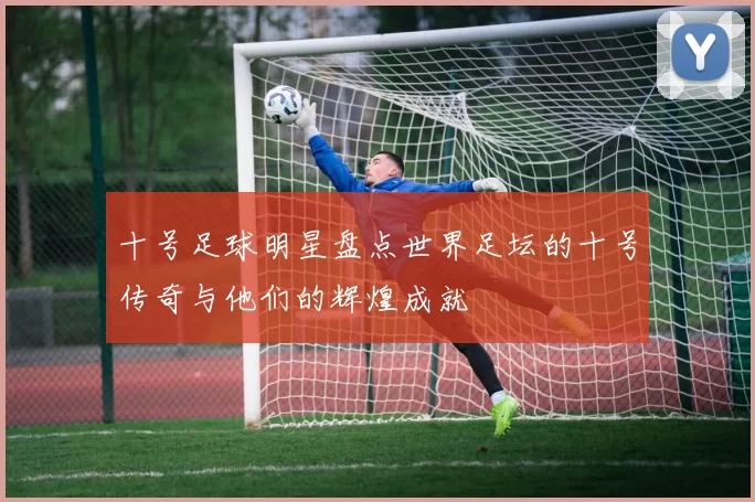 十号足球明星盘点世界足坛的十号传奇与他们的辉煌成就