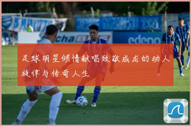 足球明星倾情献唱致敬成龙的动人旋律与传奇人生