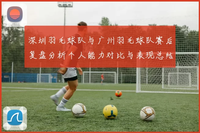 深圳羽毛球队与广州羽毛球队赛后复盘分析个人能力对比与表现总结