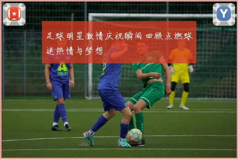 足球明星激情庆祝瞬间回顾点燃球迷热情与梦想