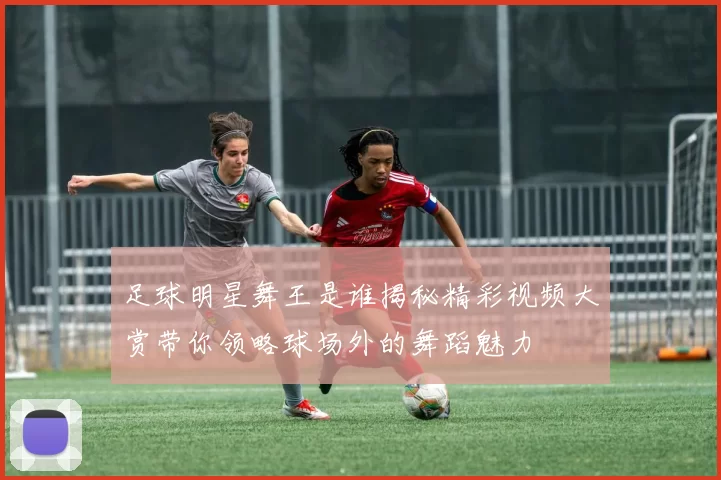足球明星舞王是谁揭秘精彩视频大赏带你领略球场外的舞蹈魅力