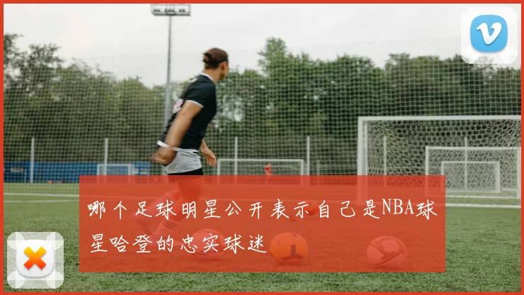 哪个足球明星公开表示自己是NBA球星哈登的忠实球迷