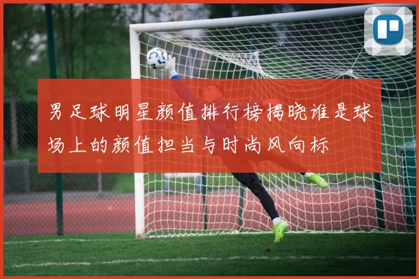 男足球明星颜值排行榜揭晓谁是球场上的颜值担当与时尚风向标