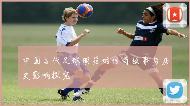中国古代足球明星的传奇故事与历史影响探究