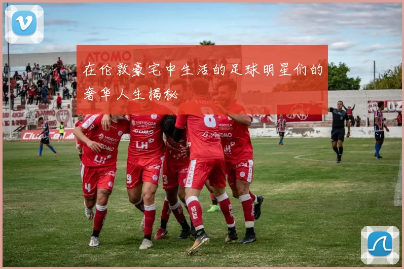 在伦敦豪宅中生活的足球明星们的奢华人生揭秘