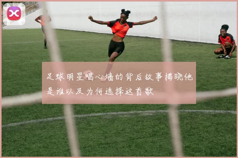 足球明星唱心墙的背后故事揭晓他是谁以及为何选择这首歌