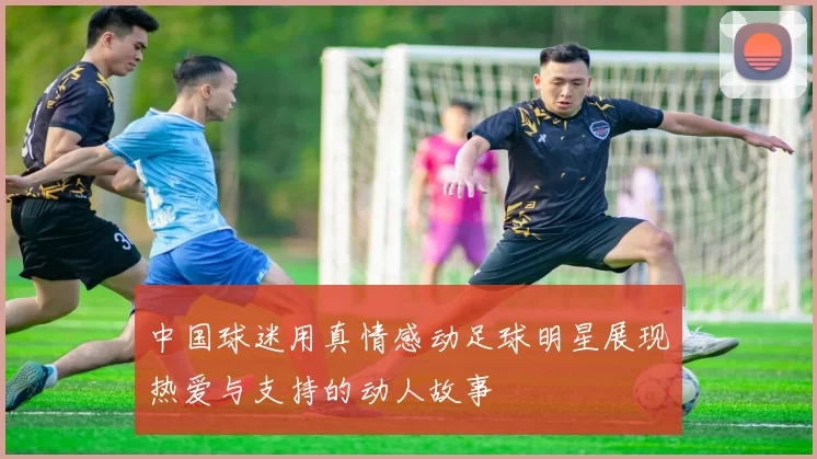 中国球迷用真情感动足球明星展现热爱与支持的动人故事