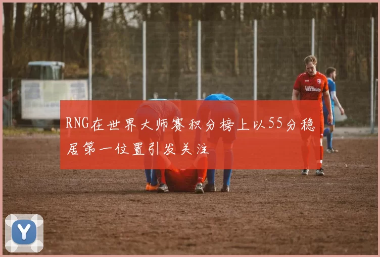 RNG在世界大师赛积分榜上以55分稳居第一位置引发关注