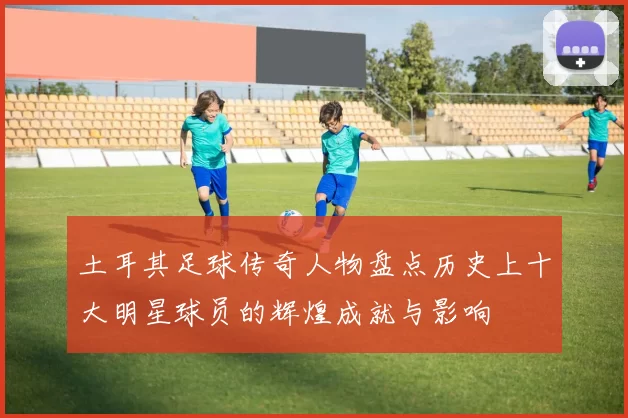 土耳其足球传奇人物盘点历史上十大明星球员的辉煌成就与影响