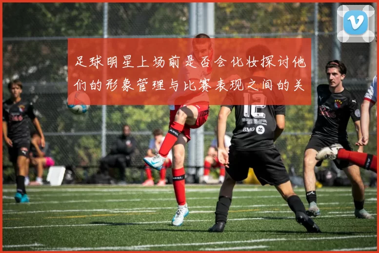 足球明星上场前是否会化妆探讨他们的形象管理与比赛表现之间的关系
