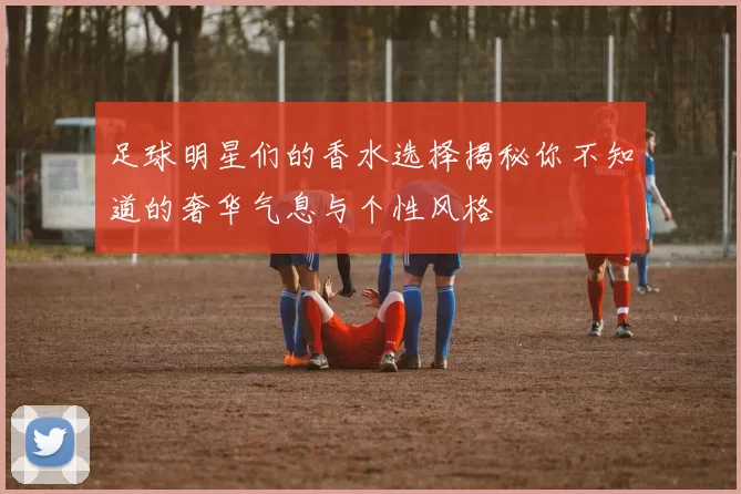 足球明星们的香水选择揭秘你不知道的奢华气息与个性风格
