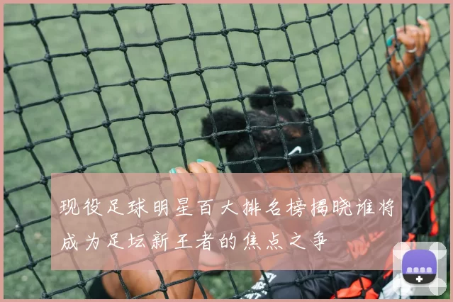 现役足球明星百大排名榜揭晓谁将成为足坛新王者的焦点之争