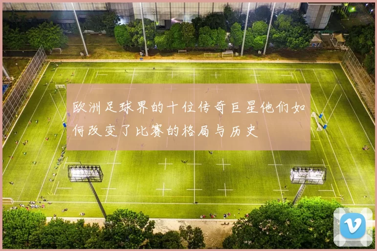 欧洲足球界的十位传奇巨星他们如何改变了比赛的格局与历史