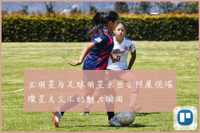 女明星与足球明星亲密合照展现璀璨星光交汇的魅力瞬间