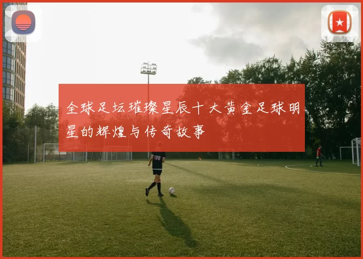 全球足坛璀璨星辰十大黄金足球明星的辉煌与传奇故事
