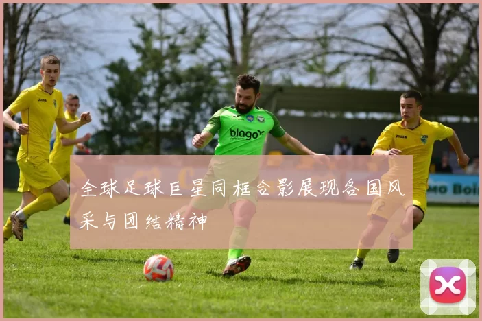 全球足球巨星同框合影展现各国风采与团结精神