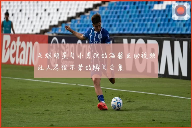 足球明星与小男孩的温馨互动视频让人忍俊不禁的瞬间合集